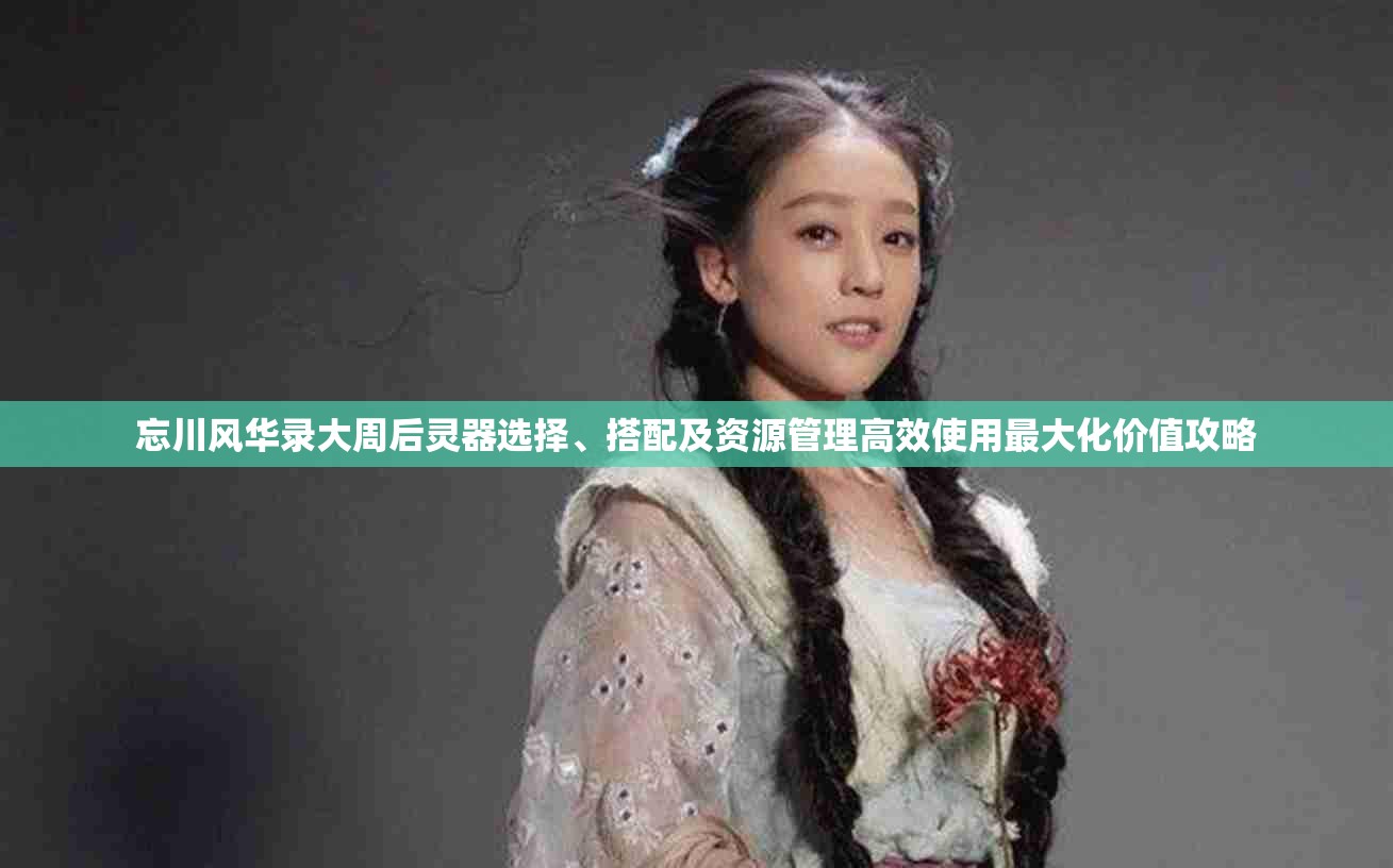 忘川风华录大周后灵器选择、搭配及资源管理高效使用最大化价值攻略