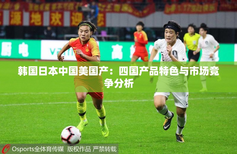 韩国日本中国美国产：四国产品特色与市场竞争分析