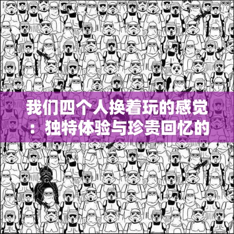 我们四个人换着玩的感觉：独特体验与珍贵回忆的交织