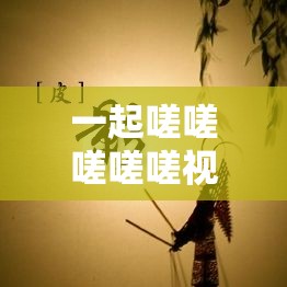 一起嗟嗟嗟嗟嗟视频：展现独特魅力与深刻内涵的精彩呈现