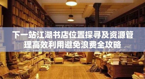 下一站江湖书店位置探寻及资源管理高效利用避免浪费全攻略