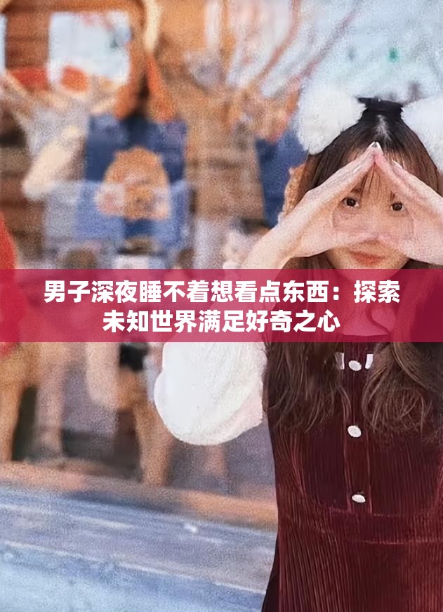 男子深夜睡不着想看点东西：探索未知世界满足好奇之心
