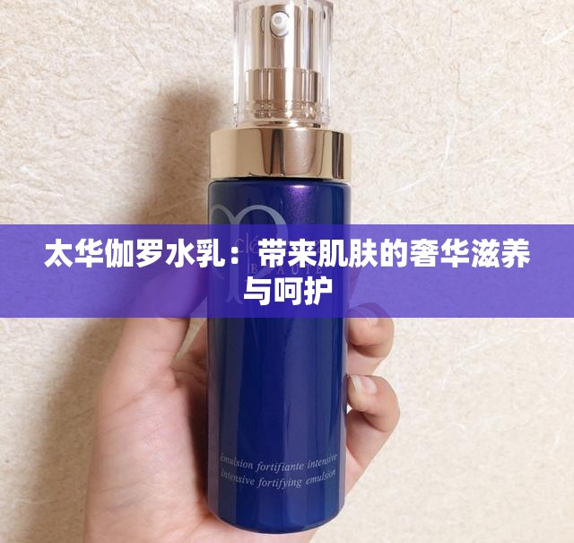 太华伽罗水乳：带来肌肤的奢华滋养与呵护