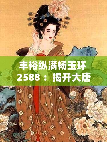丰裕纵满杨玉环 2588 ：揭开大唐盛世的绝美传奇