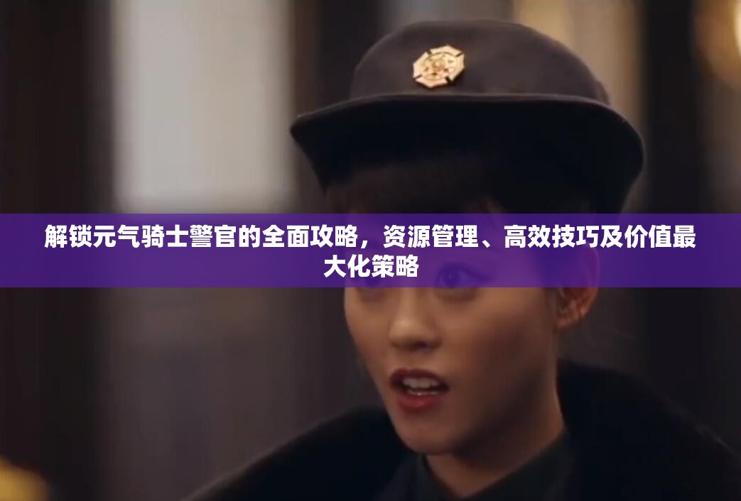 解锁元气骑士警官的全面攻略，资源管理、高效技巧及价值最大化策略