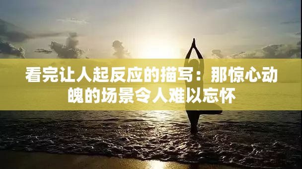 看完让人起反应的描写：那惊心动魄的场景令人难以忘怀