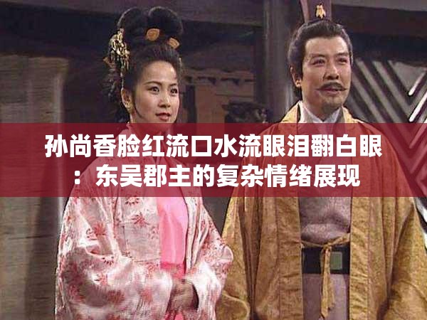 孙尚香脸红流口水流眼泪翻白眼：东吴郡主的复杂情绪展现