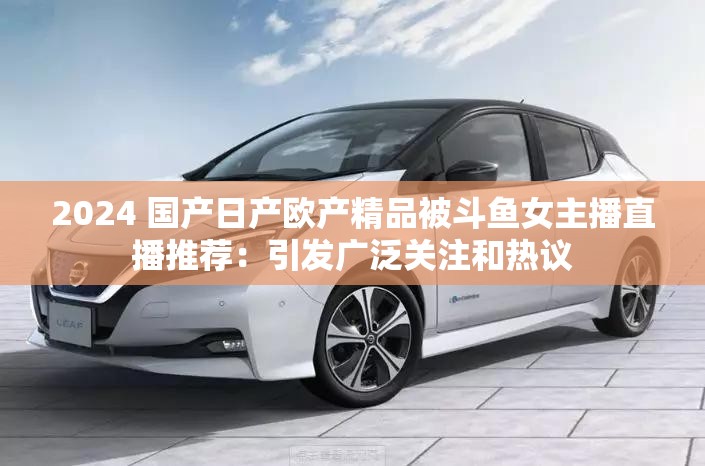 2024 国产日产欧产精品被斗鱼女主播直播推荐：引发广泛关注和热议