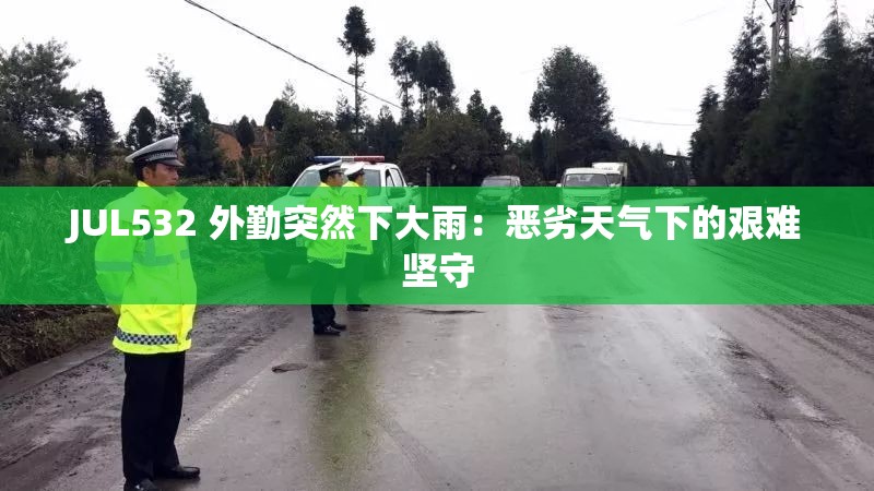JUL532 外勤突然下大雨：恶劣天气下的艰难坚守
