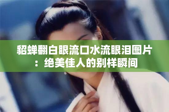 貂蝉翻白眼流口水流眼泪图片：绝美佳人的别样瞬间