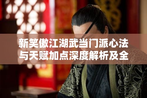 新笑傲江湖武当门派心法与天赋加点深度解析及全攻略