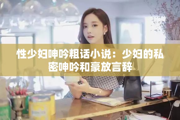 性少妇呻吟粗话小说：少妇的私密呻吟和豪放言辞