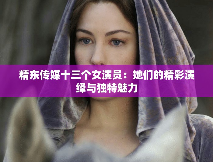 精东传媒十三个女演员：她们的精彩演绎与独特魅力