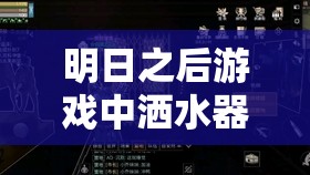 明日之后游戏中洒水器加水教程，资源管理技巧，实现高效利用并避免水资源浪费