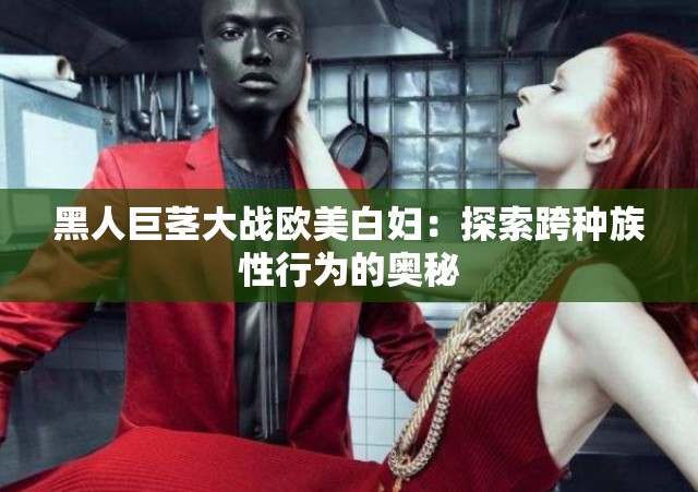 黑人巨茎大战欧美白妇：探索跨种族性行为的奥秘