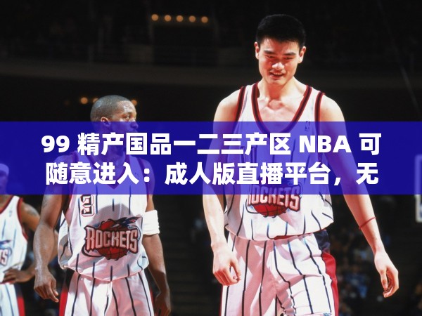 99 精产国品一二三产区 NBA 可随意进入：成人版直播平台，无限制畅享精彩内容