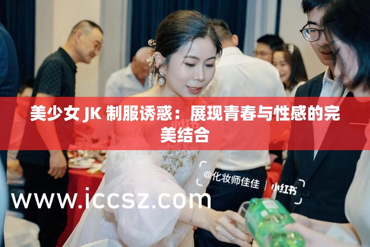 美少女 JK 制服诱惑：展现青春与性感的完美结合