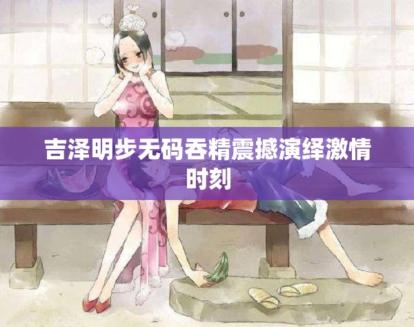 吉泽明步无码吞精震撼演绎激情时刻