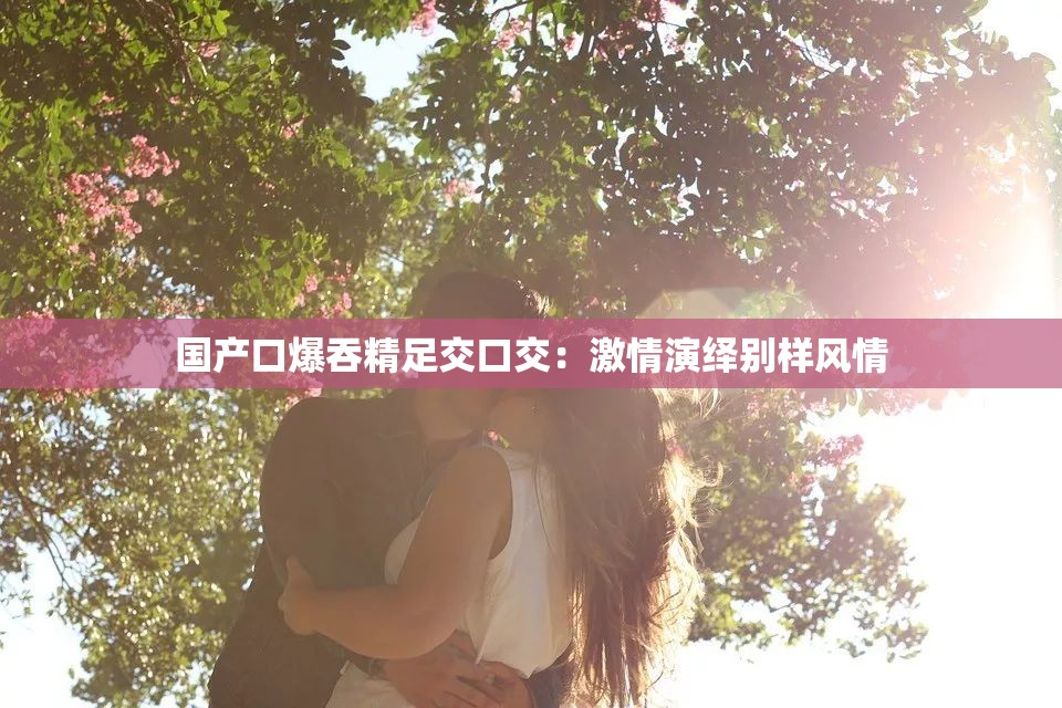 国产口爆吞精足交口交：激情演绎别样风情