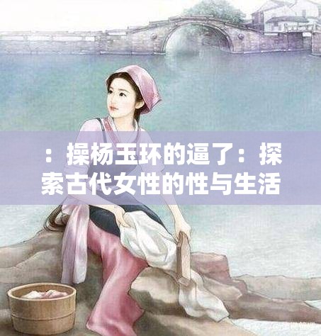 ：操杨玉环的逼了：探索古代女性的性与生活