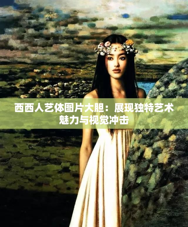 西西人艺体图片大胆：展现独特艺术魅力与视觉冲击