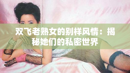 双飞老熟女的别样风情：揭秘她们的私密世界