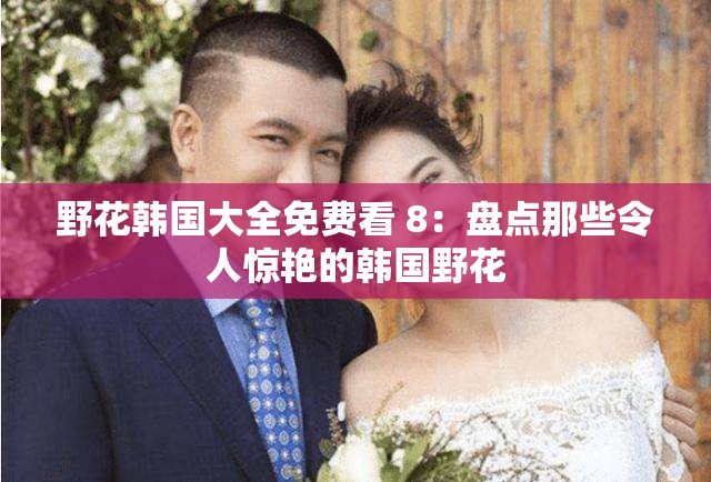 野花韩国大全免费看 8：盘点那些令人惊艳的韩国野花