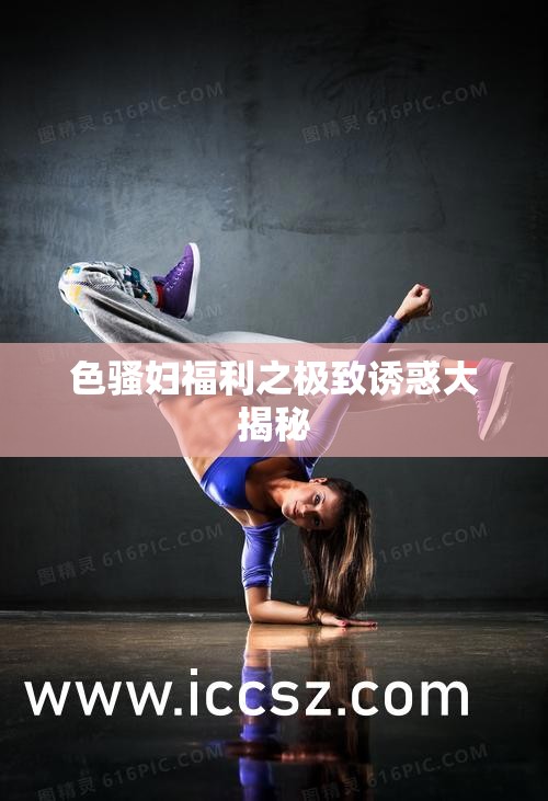 色骚妇福利之极致诱惑大揭秘