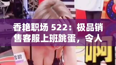 香艳职场 522：极品销售客服上班跳蛋，令人脸红心跳的办公室秘密