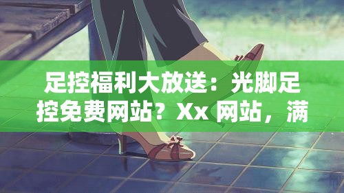 足控福利大放送：光脚足控免费网站？Xx 网站，满足你的视觉享受