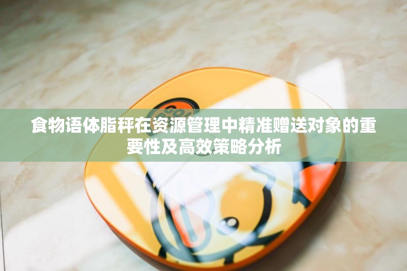 食物语体脂秤在资源管理中精准赠送对象的重要性及高效策略分析