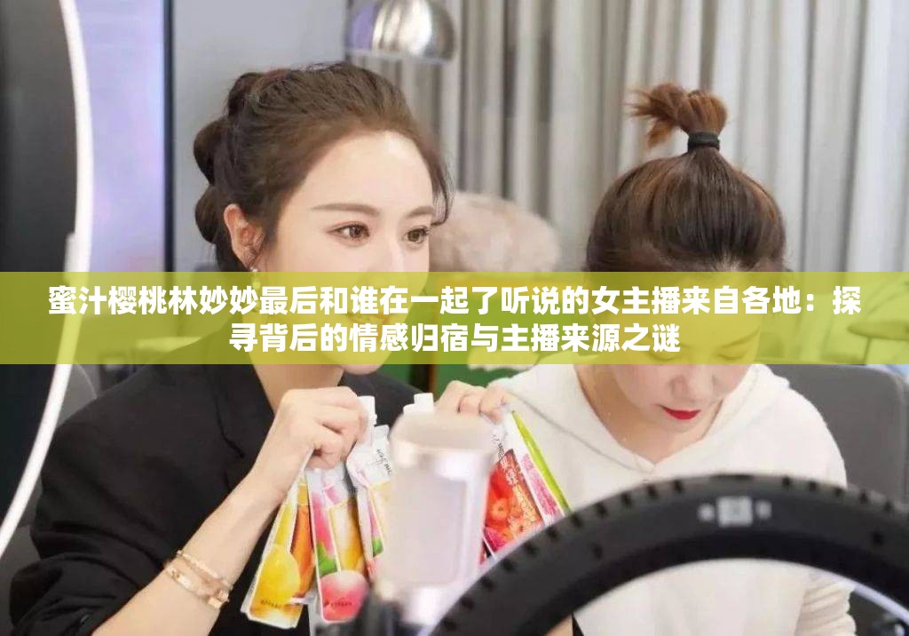 蜜汁樱桃林妙妙最后和谁在一起了听说的女主播来自各地：探寻背后的情感归宿与主播来源之谜