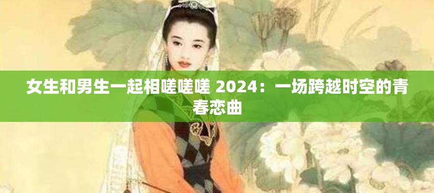 女生和男生一起相嗟嗟嗟 2024：一场跨越时空的青春恋曲