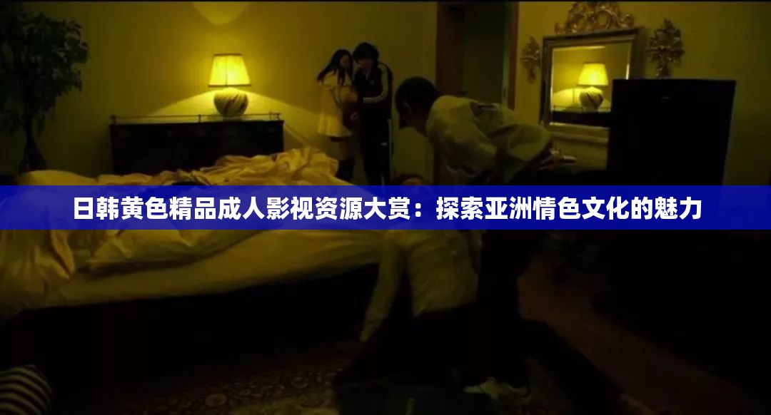 日韩黄色精品成人影视资源大赏：探索亚洲情色文化的魅力