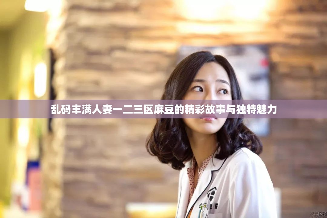 乱码丰满人妻一二三区麻豆的精彩故事与独特魅力