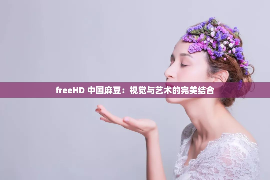freeHD 中国麻豆：视觉与艺术的完美结合