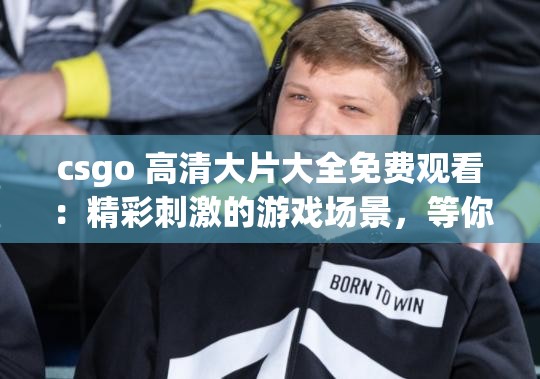csgo 高清大片大全免费观看：精彩刺激的游戏场景，等你来体验