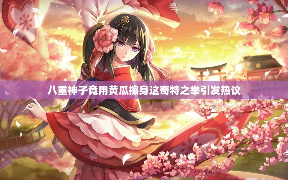 八重神子竟用黄瓜擦身这奇特之举引发热议