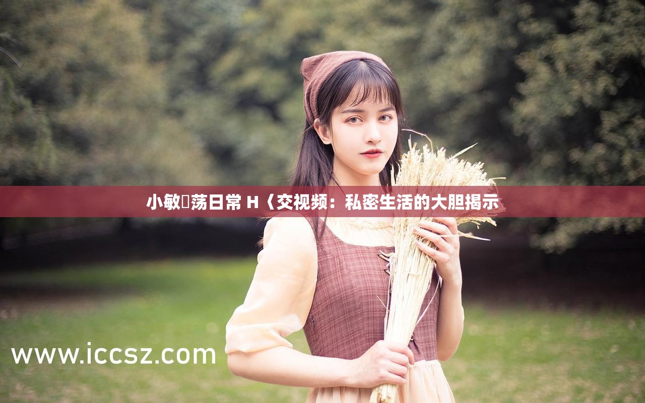 小敏婬荡日常 H〈交视频：私密生活的大胆揭示