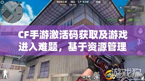 CF手游激活码获取及游戏进入难题，基于资源管理视角的深度剖析与解析