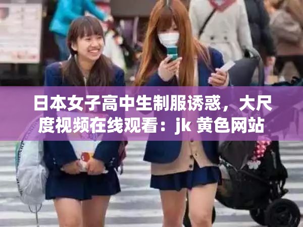 日本女子高中生制服诱惑，大尺度视频在线观看：jk 黄色网站