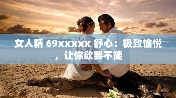 女人精 69xxxxx 舒心：极致愉悦，让你欲罢不能