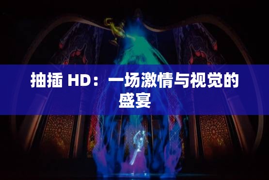 抽插 HD：一场激情与视觉的盛宴