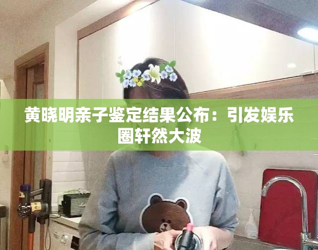 黄晓明亲子鉴定结果公布：引发娱乐圈轩然大波