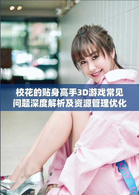 校花的贴身高手3D游戏常见问题深度解析及资源管理优化指南