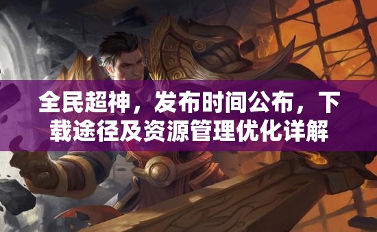 全民超神，发布时间公布，下载途径及资源管理优化详解