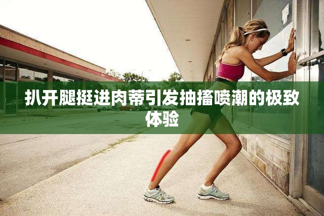 扒开腿挺进肉蒂引发抽搐喷潮的极致体验