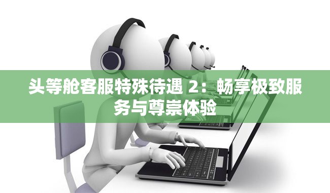 头等舱客服特殊待遇 2：畅享极致服务与尊崇体验