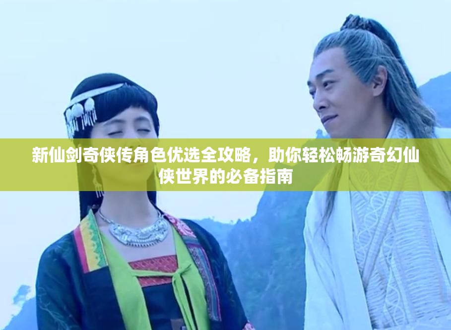 新仙剑奇侠传角色优选全攻略，助你轻松畅游奇幻仙侠世界的必备指南
