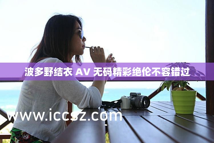 波多野结衣 AV 无码精彩绝伦不容错过